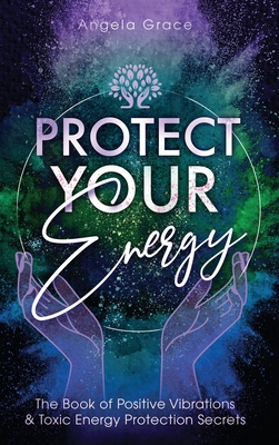Protect Your Energy: The Book of Positive Vibrations & Toxic Energy Protection Secrets By Angela Grace Cover Image