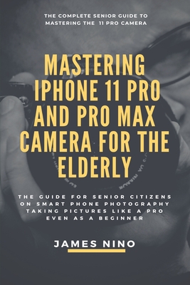 Mastering the iPhone 11 Pro and Pro Max Camera for the Elderly: The Guide for Senior Citizens on Smart Phone Photography Taking Pictures like a Pro Ev Cover Image