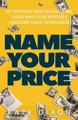 Name Your Price: Set Your Terms, Raise Your Rates, and Charge What You're Worth as a Consultant, Coach, or Freelancer By Kate Dixon Cover Image