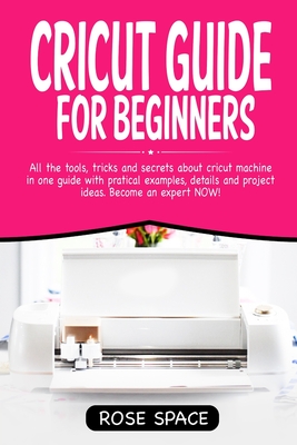 Cricut Guide For Beginners: All The Tools, Tricks And Secrets About Cricut Machine In One Guide With Pratical Examples, Details And Project Ideas. By Rose Space Cover Image