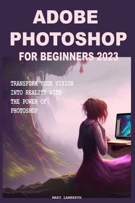 Adobe Photoshop for Beginners 2023: Transform Your Vision Into Reality with the Power of Photoshop By Mary Lamberth Cover Image
