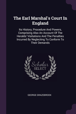 The Earl Marshal's Court In England: Its History, Procedure And Powers, Comprising Also An Account Of The Heralds' Visitations And The Penalties Incur Cover Image