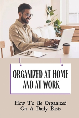 Organized At Home And At Work: How To Be Organized On A Daily Basis: Benefits Of Keeping Organized At Work Cover Image