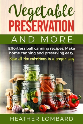 Vegetable Preservation and More: Effortless ball canning recipes. Make home canning and preserving easy. Save all the nutritions in a proper way. By Heather Lombard Cover Image