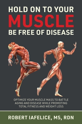 Hold on to Your MUSCLE, Be Free of Disease: Optimize Your Muscle Mass to Battle Aging and Disease While Promoting Total Fitness and Lasting Weight Los By Robert Iafelice Cover Image