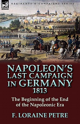 Napoleon's Last Campaign in Germany, 1813-The Beginning of the End of the Napoleonic Era By F. Loraine Petre Cover Image