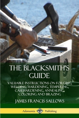 The Blacksmith's Guide: Valuable Instructions on Forging, Welding, Hardening, Tempering, Casehardening, Annealing, Coloring and Brazing By James Francis Sallows Cover Image