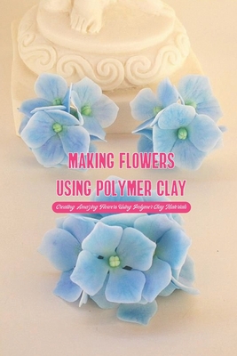 Making Flowers Using Polymer Clay: Creating Amazing Flowers Using Polymer Clay Materials By Crook Bethany Cover Image