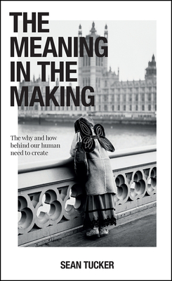 The Meaning in the Making: The Why and How Behind Our Human Need to Create By Sean Tucker Cover Image