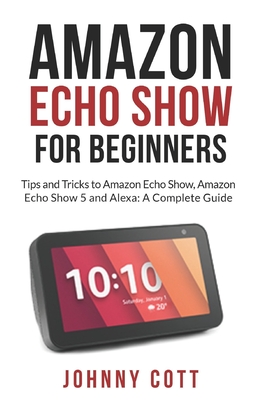Amazon Echo Show for Beginners: Tips and Tricks to Amazon Echo Show, Amazon Echo Show 5 and Alexa (A Complete Step by Step Guide for Beginners) By Johnny Cott Cover Image