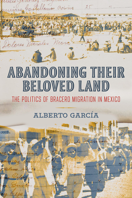 Abandoning Their Beloved Land: The Politics of Bracero Migration in Mexico By Alberto García Cover Image