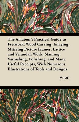 The Amateur's Practical Guide to Fretwork, Wood Carving, Inlaying, Mitreing Picture Frames, Lattice and Verandah Work, Staining, Varnishing, Polishing Cover Image