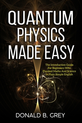 Quantum Physics Made Easy: The Introduction Guide For Beginners Who Flunked Maths And Science In Plain Simple English By Donald B. Grey Cover Image