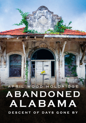 Abandoned Alabama: Descent of Days Gone by (America Through Time) By April Wood Holdridge Cover Image