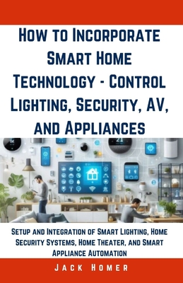 How to Incorporate Smart Home Technology - Control Lighting, Security, AV, and Appliances: Setup and Integration of Smart Lighting, Home Security Syst Cover Image