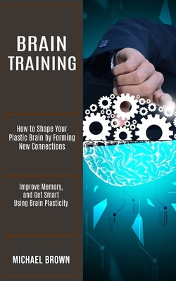 Brain Training: How to Shape Your Plastic Brain by Forming New Connections (Improve Memory, and Get Smart Using Brain Plasticity) Cover Image