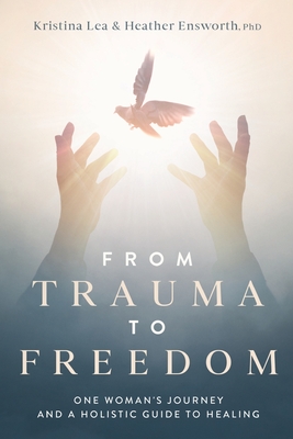 From Trauma to Freedom: One Woman's Journey and a Holistic Guide for Healing By Kristina Lea, Heather M. Ensworth Cover Image