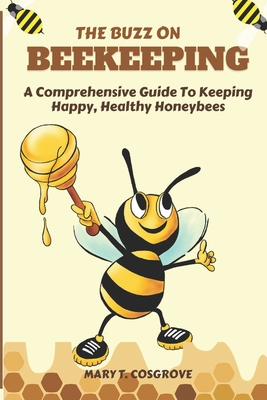 The Buzz on Beekeeping: A Comprehensive Guide To Keeping Happy, Healthy Honeybees