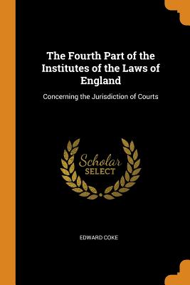 The Fourth Part of the Institutes of the Laws of England: Concerning the Jurisdiction of Courts By Edward Coke Cover Image