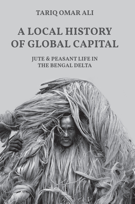 A Local History of Global Capital: Jute and Peasant Life in the Bengal Delta (Histories of Economic Life #5)