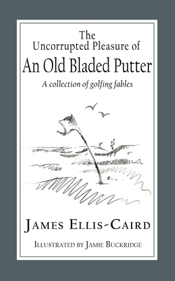 The Uncorrupted Pleasure Of An Old Bladed Putter: A collection of golfing fables By James Ellis-Caird, Jamie Buckridge (Illustrator) Cover Image