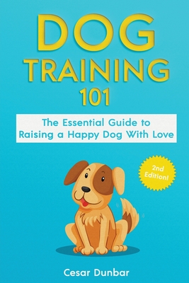 Dog Training 101: The Essential Guide to Raising A Happy Dog With Love. Train The Perfect Dog Through House Training, Basic Commands, Cr