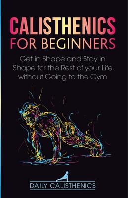 Calisthenics for Beginners: Get in Shape and Stay in Shape for the Rest of your Life without Going to the Gym Cover Image