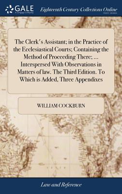 The Clerk's Assistant; in the Practice of the Ecclesiastical Courts; Containing the Method of Proceeding There; ... Interspersed With Observations in By William Cockburn Cover Image