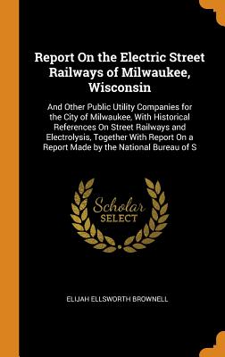 Report on the Electric Street Railways of Milwaukee, Wisconsin: And Other Public Utility Companies for the City of Milwaukee, with Historical Referenc Cover Image