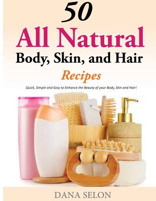 50 All Natural Body, Skin, and Hair Recipes: Quick, Simple and Easy to Enhance the Beauty of your Body, Skin and Hair! By Dana Selon Cover Image