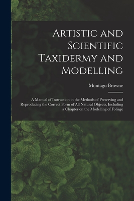 Artistic and Scientific Taxidermy and Modelling; a Manual of Instruction in the Methods of Preserving and Reproducing the Correct Form of all Natural Cover Image