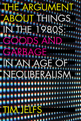 The Argument about Things in the 1980s: Goods and Garbage in an Age of Neoliberalism Cover Image