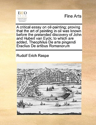 A Critical Essay on Oil-Painting; Proving That the Art of Painting in Oil Was Known Before the Pretended Discovery of John and Hubert Van Eyck; To Whi