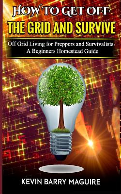 How to Get off The Grid and Survive: Off Grid Living for Preppers and Survivalists - A Beginners Homestead Guide