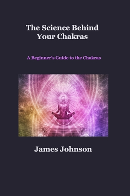The Science Behind Your Chakras: A Beginner's Guide to the Chakras By James Johnson Cover Image