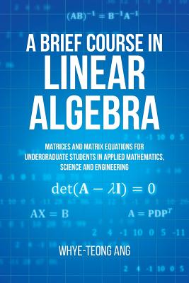 A Brief Course in Linear Algebra: Matrices and Matrix Equations for Undergraduate Students in Applied Mathematics, Science and Engineering By Whye-Teong Ang Cover Image