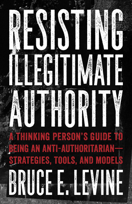 Resisting Illegitimate Authority: A Thinking Person's Guide to Being an Anti-Authoritarian--Strategies, Tools, and Models cover
