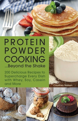 Protein Powder Cooking...Beyond the Shake: 200 Delicious Recipes to Supercharge Every Dish with Whey, Soy, Casein and More By Courtney Nielsen Cover Image