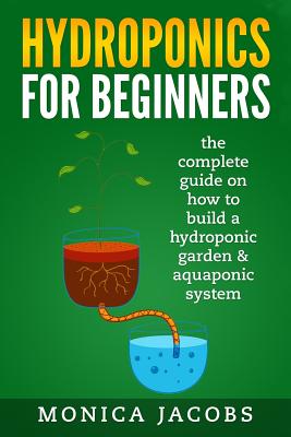hydroponics: hydroponics for beginners: the complete guide on how to build a hydroponic garden & aquaponic system By Monica Jacobs Cover Image