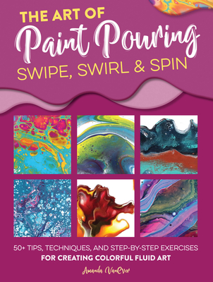 The Art of Paint Pouring: Swipe, Swirl & Spin: 50+ tips, techniques, and step-by-step exercises for creating colorful fluid art (Fluid Art Series) By Amanda VanEver Cover Image