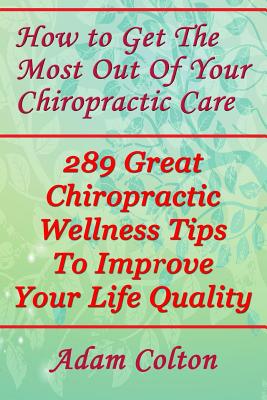 How to Get The Most Out Of Your Chiropractic Care: 289 Great Chiropractic Wellness Tips To Improve Your Life Quality Cover Image