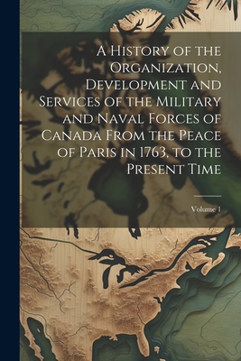 A History of the Organization, Development and Services of the Military and Naval Forces of Canada From the Peace of Paris in 1763, to the Present Tim Cover Image