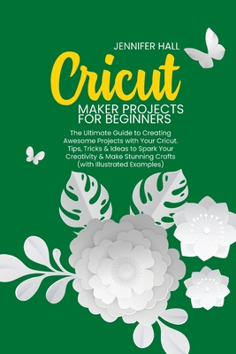 Cricut Maker Projects for Beginners: The Ultimate Guide to Creating Awesome Projects with Your Cricut. Tips, Tricks & Ideas to Spark Your Creativity & By Jennifer Hall Cover Image