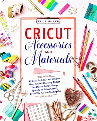 Cricut Accessories and Materials: All Cricut Tools That You Will Ever Need To Spark Creativity, Perfect Your Objects And Use Design Space To Its Fulle Cover Image