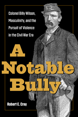 A Notable Bully: Colonel Billy Wilson, Masculinity, and the Pursuit of Violence in the Civil War Era By Robert E. Cray Cover Image
