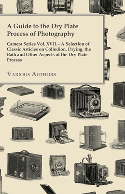 A Guide to the Dry Plate Process of Photography - Camera Series Vol. XVII.;A Selection of Classic Articles on Collodion, Drying, the Bath and Other As Cover Image