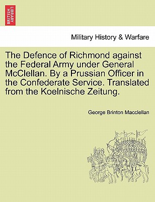 The Defence of Richmond Against the Federal Army Under General McClellan. by a Prussian Officer in the Confederate Service. Translated from the Koelni By George Brinton Macclellan Cover Image