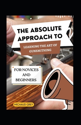 The Absolute Approach To Learning The Art Of Gunsmithing For Novices And Beginners Cover Image