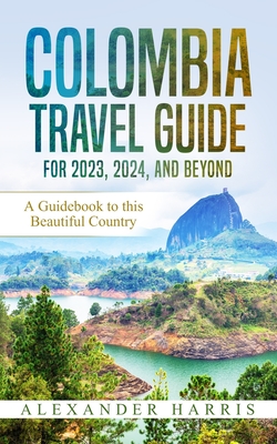 Colombia Travel Guide for 2023, 2024, and Beyond: A Guidebook to this Beautiful Country By Alexander Harris Cover Image