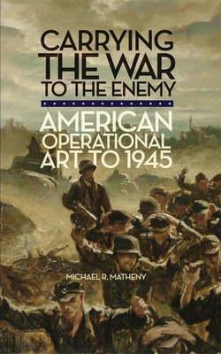 Carrying the War to the Enemy: American Operational Art to 1945 Volume 28 (Campaigns and Commanders #28)
